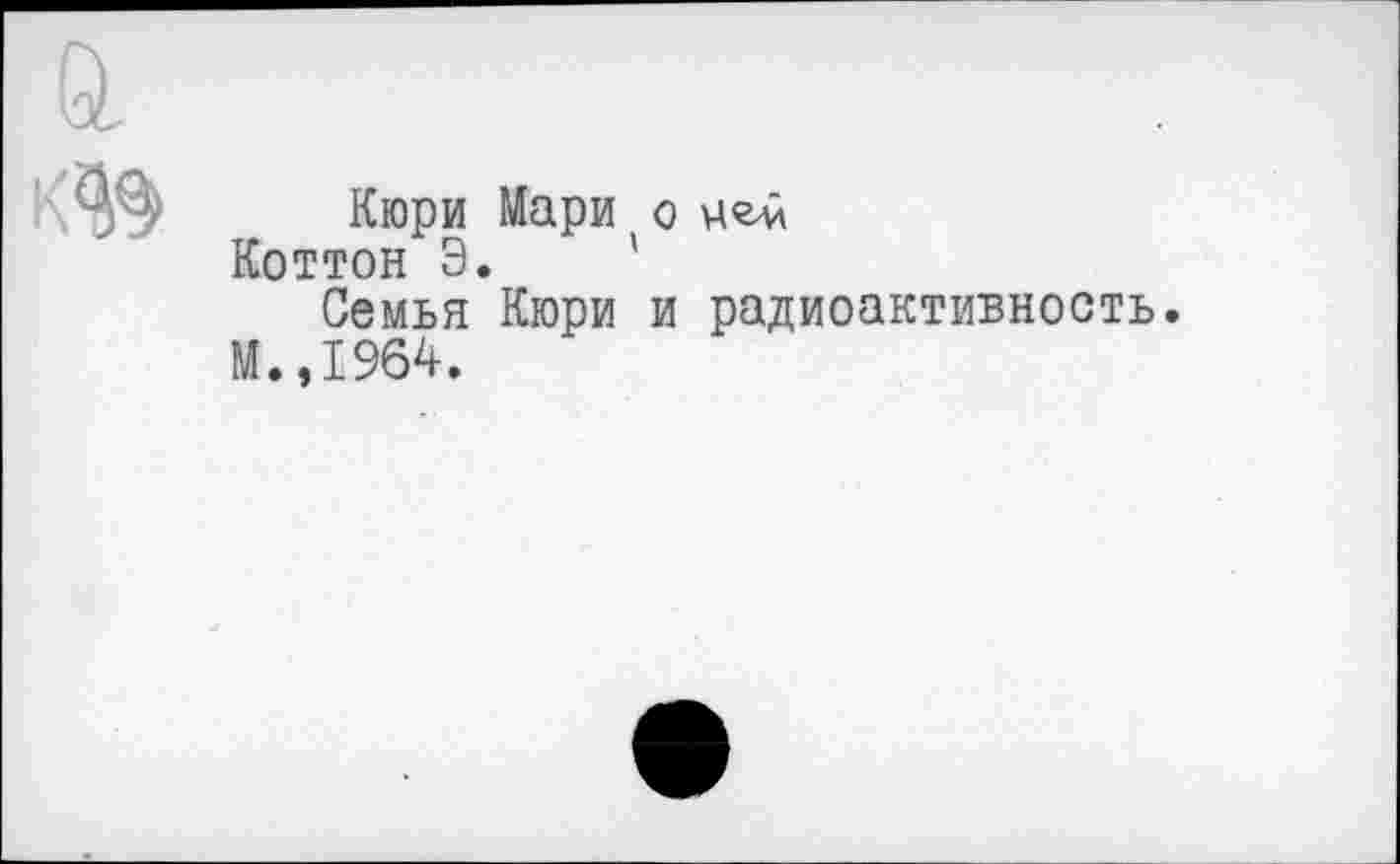 ﻿Кюри Мари о цем Коттон Э.
Семья Кюри и радиоактивность.
М.,1964.